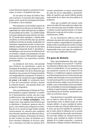 8
u otras formas de organizar y gestionar el currí-
culum, el centro y la dinámica del aula».
En ese marco las líneas de Política Edu-
cativa incluyen la extensión del tiempo peda-
gógico como una de las estrategias prioritarias
a considerar y llevar adelante.
Dar respuestas a la diversidad, requiere de
una organización escolar que sea analizada y re-
organizadaconvisióncríticaparaqueseadaptea
las necesidades de los niños. La variable tiempo
es de gran significación para afrontar este desa-
fío. El tiempo debe extenderse y además debe
concebirse en forma flexible para que permita
modificar las formas de enseñar, de aprender y la
mismísima organización escolar. La mayor can-
tidad de tiempo debe ir de la mano de una oferta
pedagógica enriquecida desde lo disciplinar y
metodológico, que reconozca las diferencias de
sus alumnos y organice una propuesta en la que
todos puedan avanzar. Debe permitir organizar
asistencia tutorial a las trayectorias escolares
personalizadas.
La jornada de siete horas, está pensada
para fortalecer los aprendizajes a partir de
estrategias de enseñanza que aseguren la aten-
ción a la diversidad. Uno de los elementos que
identifican a las escuelas de Tiempo Extendido
es la integralidad de su propuesta. El alumno es
concebido como una persona capaz de pensar,
de actuar y de sentir. La orientación hacia
el Área de Conocimiento Artístico, durante
la extensión horaria está pensada desde esta
perspectiva integradora.
Esto es posible porque el formato deTiem-
po Extendido no supone solamente un cambio
en el funcionamiento escolar, sino que exige
modificaciones más profundas que pretende
la extensión del tiempo pedagógico. Este
tiempo extra, tiene algunas características que
lo identifican y fortalecen: aparecen otras ló-
gicas y otros saberes que enriquecen al centro,
deja de ser la escuela un lugar donde enseñan
exclusivamente los maestros para sumársele
otros docentes (profesores de educación física,
de lenguas extranjeras, de literatura, de música,
de artes visuales, de teatro, de literatura, etc.)
Estos docentes trabajarán en diversos espa-
cios y momentos con todos los alumnos de la
escuela, permitiendo un mayor conocimiento
de cada una de las capacidades y potenciali-
dades de aquellos que quizás habrían pasado
inadvertidas de no darse esta diversidad en la
propuesta.
«Para que la palabra del maestro actúe
como activador del intercambio de subjetivida-
des es necesario que antes de hablar, intervenir
y ordenar escuche equitativamente y en forma
diferencial a cada uno de los niños a su cargo»
(Schlemenson, 2000).
En esa interrelación reflexiva entre los
diferentes docentes del centro escolar se garan-
tizará la unidad e integralidad de la propuesta,
donde el niño se beneficiará de recibir a lo largo
de toda la jornada escolar, un conocimiento no
fragmentado al que será capaz de complemen-
tar y con el que establecerá relaciones.
Un poco de historia
Hace aproximadamente diez años surge
Tiempo Extendido en la escuela Nº 17 de Prác-
tica ubicada en Montevideo en el barrio Pocitos
sobre la avenida Brasil. En ese momento y por
una propuesta concreta de la Inspección de
Práctica, se modificaron aspectos sustanciales
en el funcionamiento de ese Centro Escolar que
ya había sido fusionado en una sola Institución.
La motivación que llevó a ese tránsito entre una
escuela de horario simple a una de horario ex-
tendido, estuvo relacionada con las necesidades
de la comunidad, la extensión pedagógica como
se llamó en aquel momento, permitiría superar
los problemas de las familias, atendiendo a los
niños en un horario mayor.
Esta decisión tuvo una doble repercusión,
por un lado.los niños del barrio no estaban
concurriendo como lo habían hecho en otros
tiempos debido a la gran cantidad de institu-
ciones privadas que ofrecían doble horario en
la zona, que provocó pérdida de alumnado y
por lo tanto afectó la influencia de la escuela
en la comunidad que descendió notoriamente.
Por otro lado, debido a la ubicación de la Ins-
titución, gran cantidad de madres de barrios
alejados de la ciudad concurrían y concurren
diariamente a trabajar en labores domésticas, la
 