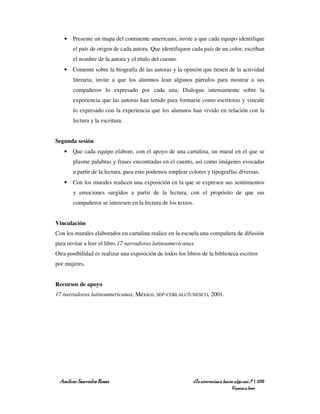 • Presente un mapa del continente americano, invite a que cada equipo identifique
       el país de origen de cada autora. Que identifiquen cada país de un color, escriban
       el nombre de la autora y el título del cuento.
   • Comente sobre la biografía de las autoras y la opinión que tienen de la actividad
       literaria, invite a que los alumnos lean algunos párrafos para mostrar a sus
       compañeros lo expresado por cada una. Dialogue intensamente sobre la
       experiencia que las autoras han tenido para formarse como escritoras y vincule
       lo expresado con la experiencia que los alumnos han vivido en relación con la
       lectura y la escritura.


Segunda sesión
   • Que cada equipo elabore, con el apoyo de una cartulina, un mural en el que se
       plasme palabras y frases encontradas en el cuento, así como imágenes evocadas
       a partir de la lectura, para esto podemos emplear colores y tipografías diversas.
   • Con los murales realicen una exposición en la que se expresen sus sentimientos
       y emociones surgidos a partir de la lectura, con el propósito de que sus
       compañeros se interesen en la lectura de los textos.


Vinculación
Con los murales elaborados en cartulina realice en la escuela una compañera de difusión
para invitar a leer el libro 17 narradoras latinoamericanas.
Otra posibilidad es realizar una exposición de todos los libros de la biblioteca escritos
por mujeres.


Recursos de apoyo
17 narradoras latinoamericanas, México, SEP-CERLALC/UNESCO, 2001.




 Amílcar Saavedra Rosas                                     ¿Te atreverías a hacer algo así…? | 100
                                                                                 Vamos a leer
 