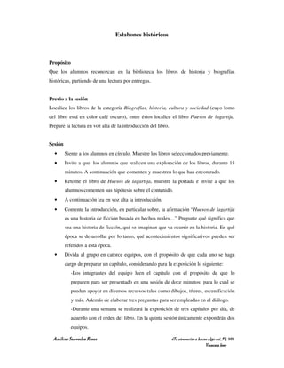Eslabones históricos



Propósito
Que los alumnos reconozcan en la biblioteca los libros de historia y biografías
históricas, partiendo de una lectura por entregas.


Previo a la sesión
Localice los libros de la categoría Biografías, historia, cultura y sociedad (cuyo lomo
del libro está en color café oscuro), entre éstos localice el libro Huesos de lagartija.
Prepare la lectura en voz alta de la introducción del libro.


Sesión
  •      Siente a los alumnos en círculo. Muestre los libros seleccionados previamente.
  •      Invite a que los alumnos que realicen una exploración de los libros, durante 15
         minutos. A continuación que comenten y muestren lo que han encontrado.
  •      Retome el libro de Huesos de lagartija, muestre la portada e invite a que los
         alumnos comenten sus hipótesis sobre el contenido.
  •      A continuación lea en voz alta la introducción.
  •      Comente la introducción, en particular sobre, la afirmación “Huesos de lagartija
         es una historia de ficción basada en hechos reales…” Pregunte qué significa que
         sea una historia de ficción, qué se imaginan que va ocurrir en la historia. En qué
         época se desarrolla, por lo tanto, qué acontecimientos significativos pueden ser
         referidos a esta época.
  •      Divida al grupo en catorce equipos, con el propósito de que cada uno se haga
         cargo de preparar un capítulo, considerando para la exposición lo siguiente:
            -Los integrantes del equipo leen el capítulo con el propósito de que lo
            preparen para ser presentado en una sesión de doce minutos; para lo cual se
            pueden apoyar en diversos recursos tales como dibujos, títeres, escenificación
            y más. Además de elaborar tres preguntas para ser empleadas en el diálogo.
            -Durante una semana se realizará la exposición de tres capítulos por día, de
            acuerdo con el orden del libro. En la quinta sesión únicamente expondrán dos
            equipos.

 Amílcar Saavedra Rosas                                        ¿Te atreverías a hacer algo así…? | 101
                                                                                    Vamos a leer
 