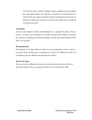 -En la última sesión se abrirá un diálogo, donde se planteen las tres preguntas
          que cada equipo elaboró, pero además, se comenten las características de la
          narración del texto, algunos referentes históricos que llamaron la atención, las
          palabras en náhuatl que conocieron, así como todo aquello que les agradó de
          la lectura de este libro.


Vinculación
En otra sesión muestre los libros correspondientes a la categoría Biografías, historia,
cultura y sociedad, con el propósito de ser leídos de manera libre. Realice un ejercicio
de colocarlos en referencia a una línea del tiempo. ¿En qué lugar quedó ubicado el libro
Huesos de lagartija?


Recomendaciones
Para disponer de un buen número de libros de la serie Biografías, historia, cultura y
sociedad, integre los libros que se encuentran en el acervo de la biblioteca escolar y en
las bibliotecas de aula. Realice una exposición de los libros.


Recursos de apoyo
En los acervos de la Biblioteca Escolar y de Aula de la colección Libros del Rincón:
Navarrete, Federico, Huesos de lagartija, México, SEP-SM de Ediciones, 2001.




 Amílcar Saavedra Rosas                                     ¿Te atreverías a hacer algo así…? | 102
                                                                                 Vamos a leer
 