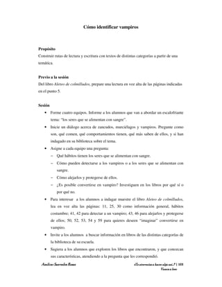 Cómo identificar vampiros



Propósito
Construir rutas de lectura y escritura con textos de distintas categorías a partir de una
temática.


Previo a la sesión
Del libro Aleteo de colmilludos, prepare una lectura en voz alta de las páginas indicadas
en el punto 5.


Sesión
   • Forme cuatro equipos. Informe a los alumnos que van a abordar un escalofriante
         tema: “los seres que se alimentan con sangre”.
   • Inicie un diálogo acerca de zancudos, murciélagos y vampiros. Pregunte como
         son, qué comen, qué comportamientos tienen, qué más saben de ellos, y si han
         indagado en su biblioteca sobre el tema.
   • Asigne a cada equipo una pregunta:
         − Qué hábitos tienen los seres que se alimentan con sangre.
         − Cómo pueden detectarse a los vampiros o a los seres que se alimentan con
            sangre.
         − Cómo alejarlos y protegerse de ellos.
         − ¿Es posible convertirse en vampiro? Investiguen en los libros por qué sí o
            por qué no.
   • Para interesar a los alumnos a indagar muestre el libro Aleteo de colmilludos,
         lea en voz alta las páginas: 11, 25, 30 como información general, hábitos
         costumbre; 41, 42 para detectar a un vampiro; 43, 46 para alejarlos y protegerse
         de ellos; 50, 52, 53, 54 y 59 para quieres deseen “imaginar” convertirse en
         vampiro.
   • Invite a los alumnos a buscar información en libros de las distintas categorías de
         la biblioteca de su escuela.
   • Sugiera a los alumnos que exploren los libros que encontraron, y que conozcan
         sus características, atendiendo a la pregunta que les correspondió.
 Amílcar Saavedra Rosas                                      ¿Te atreverías a hacer algo así…? | 103
                                                                                  Vamos a leer
 