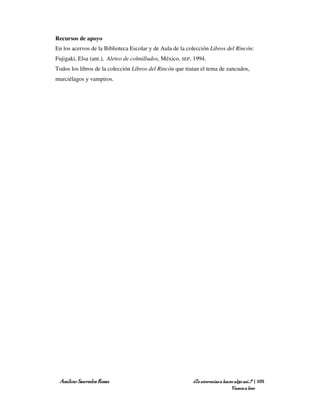 Recursos de apoyo
En los acervos de la Biblioteca Escolar y de Aula de la colección Libros del Rincón:
Fujigaki, Elsa (ant.), Aleteo de colmilludos, México, SEP, 1994.
Todos los libros de la colección Libros del Rincón que tratan el tema de zancudos,
murciélagos y vampiros.




 Amílcar Saavedra Rosas                                   ¿Te atreverías a hacer algo así…? | 105
                                                                               Vamos a leer
 