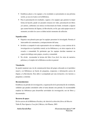• Establezca plazos a los equipos y los resultados se presentarán en una próxima
       sesión, ya sea en el aula o en la biblioteca.
   • Para la presentación de resultados, sugiera a los equipos que generen la mejor
       forma de hacerlo, puede ser pasando extractos de video, presentación de libros
       y/o autores, ambientar con música revolucionaria de fondo, invitando a alguien
       que cuente historias de Zapata y la Revolución, en fin, que cada equipo recree el
       momento, en todos los casos se deben incluir momentos de reflexión.


Segunda sesión
   • Organice una plenaria para que los equipos presenten lo investigado. Permita el
       intercambio de comentarios y enriquecimiento del tema.
   • Invítelos a compartir lo más representativo de sus trabajos y cosas curiosas de la
       investigación en el periódico mural, en las bibliotecas y en otros espacios de la
       escuela o comunidad. Es pertinente que los equipos decidan mantener un
       espacio de diálogo entre grupos, escuela y comunidad.
   • No olvide recomendar la lectura del libro Cosa fácil, los otros de narrativa
       policiaca y el empleo de la biblioteca escolar en general.


Vinculación
Se puede mantener una vía de comunicación fuera del grupo colocando en el periódico
mural y en bibliotecas un buzón de preguntas, respuestas e información acerca de
Zapata y la Revolución. Éste debe ir acompañado por una invitación a los lectores a
preguntar y comentar.


Recomendaciones
Establezca un periodo de investigación y organización de la presentación de resultados,
señáleles que pueden consultarlo sobre el tema durante este periodo. Es recomendable
emplear las bibliotecas para desarrollar actividades de investigación, uso de libros y
documentales.


Recursos de apoyo
En los acervos de la Biblioteca Escolar y de Aula de la colección Libros del Rincón:
Taibo II, Paco Ignacio, Cosa fácil, México, SEP-Planeta, 2003.

 Amílcar Saavedra Rosas                                    ¿Te atreverías a hacer algo así…? | 107
                                                                                Vamos a leer
 
