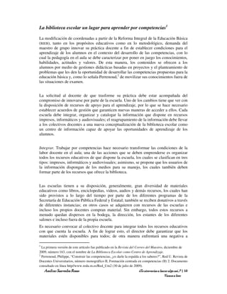 La biblioteca escolar un lugar para aprender por competencias1

La modificación de coordenadas a partir de la Reforma Integral de la Educación Básica
(RIEB), tanto en los propósitos educativos como en lo metodológico, demanda del
maestro de grupo innovar su práctica docente a fin de establecer condiciones para el
aprendizaje de los alumnos en el contexto del desarrollo de las competencias, con lo
cual la pedagogía en el aula se debe caracterizar por poner en juego los conocimientos,
habilidades, actitudes y valores. De esta manera, los contenidos se ofrecen a los
alumnos por medio de gestiones didácticas basadas en proyectos y el planteamiento de
problemas que les den la oportunidad de desarrollar las competencias propuestas para la
educación básica y, como lo señala Perrenoud,2 de movilizar sus conocimientos fuera de
las situaciones de examen.


La solicitud al docente de que trasforme su práctica debe estar acompañada del
compromiso de innovarse por parte de la escuela. Uno de los cambios tiene que ver con
la disposición de recursos de apoyo para el aprendizaje, por lo que se hace necesario
establecer acuerdos de gestión que garanticen nuevas maneras de acceder a ellos. Cada
escuela debe integrar, organizar y catalogar la información que dispone en recursos
impresos, informáticos y audiovisuales; el reagrupamiento de la información debe llevar
a los colectivos docentes a una nueva conceptualización de la biblioteca escolar como
un centro de información capaz de apoyar las oportunidades de aprendizaje de los
alumnos.


Integrar. Trabajar por competencias hace necesario transformar las condiciones de la
labor docente en el aula; una de las acciones que se deben emprenderse es organizar
todos los recursos educativos de que dispone la escuela, los cuales se clasifican en tres
tipos: impresos, informáticos y audiovisuales; asimismo, se propone que los usuarios de
la información dispongan de los medios para su manejo, los cuales también deben
formar parte de los recursos que ofrece la biblioteca.


Las escuelas tienen a su disposición, generalmente, gran diversidad de materiales
educativos como libros, enciclopedias, videos, audios y demás recursos, los cuales han
sido provistos a lo largo del tiempo por parte de los diferentes programas de la
Secretaría de Educación Pública Federal y Estatal; también se reciben donativos a través
de diferentes instancias; en otros casos se adquieren con recursos de las escuelas e
incluso los propios docentes compran material. Sin embargo, todos estos recursos a
menudo quedan dispersos en la bodega, la dirección, los estantes de los diferentes
salones e incluso fuera de la propia escuela.
Es necesario convocar al colectivo docente para integrar todos los recursos educativos
con que cuenta la escuela. A fin de lograr esto, el director debe garantizar que los
materiales estén disponibles para todos; de otra manera enfrentará una negativa a

1
  La primera versión de este artículo fue publicado en la Revista del Correo del Maestro, diciembre de
2009, número 163, con el nombre de La Biblioteca Escolar como Centro de Aprendizaje.
2
  Perrenoud, Philippe, “Construir las competencias, ¿es darle la espalda a los saberes?”, Red U. Revista de
Docentes Universitarios, número monográfico II, Formación centrada en competencias (II) 2. Documento
consultado en línea http//www.redu.m.es/Red_Um2 (30 de julio de 2009).
    Amílcar Saavedra Rosas                                              ¿Te atreverías a hacer algo así…? | 10
                                                                                            Vamos a leer
 