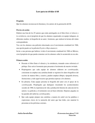 Leer para no olvidar el 68



Propósito
Que los alumnos reconozcan la literatura y los autores de la generación del 68.


Previo a la sesión
Elabore una lista de los 25 autores que están antologados en el libro Entre el silencio y
la estridencia, con el propósito de que los alumnos organizados en equipo indaguen, en
diferentes medios, la biografía de un autor. Asimismo, que realicen la lectura del relato
correspondiente.
Vea con los alumnos una película relacionada con el movimiento estudiantil de 1968,
una opción puede ser la película El grito o Rojo amanecer.
Invite a una persona que hubiese vivido el movimiento estudiantil de 1968 en México,
con el propósito de que pueda comentar con los alumnos sobre lo acontecido en ese año.


Primera sesión
   • Presente el libro Entre el silencio y la estridencia, tomando como referencia el
       prólogo. Este sería el momento para presentar el testimonio de nuestro invitado.
   • Propongamos que cada equipo de alumnos elaboren un cartobiografía,
       consistente en emplear una cartulina donde se registren los datos biográficos del
       escritor de manera libre y creativa, pueden emplear dibujos, tipografía diversa,
       ilustraciones y todo aquel recurso que permita expresar a los alumnos.
   • En plenaria. Cada equipo presenta la biografía del autor con el apoyo de la
       cartobiografía. Propóngales que dialoguen vinculando los acontecimientos
       sociales de 1968, la experiencia de vida y producción literaria de cada uno de los
       autores. La película y el testimonio son un buen referente. Dejemos pegadas en
       las paredes del salón las cartobiografías.
   • Que cada equipo prepare una cartulina a manera de cartel con las palabras o
       expresiones claves de la narración del autor que han leído, este material lo
       presentan en las próximas sesiones.




 Amílcar Saavedra Rosas                                   ¿Te atreverías a hacer algo así…? | 111
                                                                               Vamos a leer
 