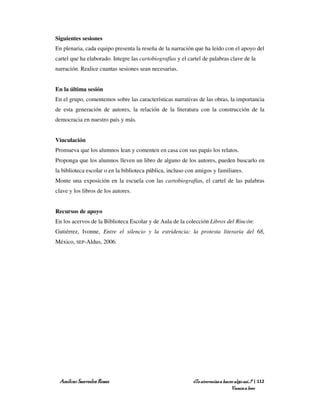 Siguientes sesiones
En plenaria, cada equipo presenta la reseña de la narración que ha leído con el apoyo del
cartel que ha elaborado. Integre las cartobiografías y el cartel de palabras clave de la
narración. Realice cuantas sesiones sean necesarias.


En la última sesión
En el grupo, comentemos sobre las características narrativas de las obras, la importancia
de esta generación de autores, la relación de la literatura con la construcción de la
democracia en nuestro país y más.


Vinculación
Promueva que los alumnos lean y comenten en casa con sus papás los relatos.
Proponga que los alumnos lleven un libro de alguno de los autores, pueden buscarlo en
la biblioteca escolar o en la biblioteca pública, incluso con amigos y familiares.
Monte una exposición en la escuela con las cartobiografías, el cartel de las palabras
clave y los libros de los autores.


Recursos de apoyo
En los acervos de la Biblioteca Escolar y de Aula de la colección Libros del Rincón:
Gutiérrez, Ivonne, Entre el silencio y la estridencia: la protesta literaria del 68,
México, SEP-Aldus, 2006.




 Amílcar Saavedra Rosas                                     ¿Te atreverías a hacer algo así…? | 112
                                                                                 Vamos a leer
 