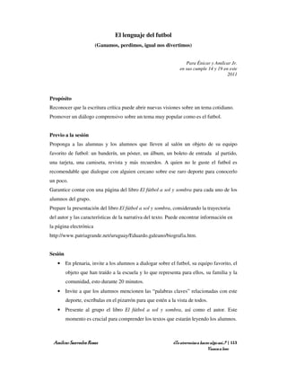 El lenguaje del futbol
                        (Ganamos, perdimos, igual nos divertimos)


                                                                     Para Énicar y Amílcar Jr.
                                                                  en sus cumple 14 y 19 en este
                                                                                          2011




Propósito
Reconocer que la escritura crítica puede abrir nuevas visiones sobre un tema cotidiano.
Promover un diálogo comprensivo sobre un tema muy popular como es el futbol.


Previo a la sesión
Proponga a las alumnas y los alumnos que lleven al salón un objeto de su equipo
favorito de futbol: un banderín, un póster, un álbum, un boleto de entrada al partido,
una tarjeta, una camiseta, revista y más recuerdos. A quien no le guste el futbol es
recomendable que dialogue con alguien cercano sobre ese raro deporte para conocerlo
un poco.
Garantice contar con una página del libro El fútbol a sol y sombra para cada uno de los
alumnos del grupo.
Prepare la presentación del libro El fútbol a sol y sombra, considerando la trayectoria
del autor y las características de la narrativa del texto. Puede encontrar información en
la página electrónica
http://www.patriagrande.net/uruguay/Eduardo.galeano/biografia.htm.


Sesión
   • En plenaria, invite a los alumnos a dialogar sobre el futbol, su equipo favorito, el
         objeto que han traído a la escuela y lo que representa para ellos, su familia y la
         comunidad, esto durante 20 minutos.
   • Invite a que los alumnos mencionen las “palabras claves” relacionadas con este
         deporte, escríbalas en el pizarrón para que estén a la vista de todos.
   • Presente al grupo el libro El fútbol a sol y sombra, así como el autor. Este
         momento es crucial para comprender los textos que estarán leyendo los alumnos.



 Amílcar Saavedra Rosas                                       ¿Te atreverías a hacer algo así…? | 113
                                                                                   Vamos a leer
 