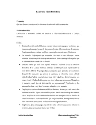 La ciencia en mi biblioteca



Propósito
Que los alumnos reconozcan los libros de ciencia en la biblioteca escolar.


Previo a la sesión
Localice en la Biblioteca Escolar los libros de la colección Biblioteca de la Ciencia
Ilustrada.


Sesión
   • Realizar la sesión en la biblioteca escolar. Integre ocho equipos. Invítelos a que
         busquen cada equipo busque 8 libros que aborden diferentes temas de ciencias.
         Propóngales leer y explorar los libros encontrados, durante unos 20 minutos.
   • En plenaria. Propóngales que comenten con base en sus hallazgos: temas,
         inventos, palabras significativas y desconocidas, ilustraciones y todo aquello que
         se encuentre relacionado con la ciencia.
   • Entre los libros que tiene cada equipo, invítelos a localizar los de la colección
         Biblioteca de la Ciencia Ilustrada. Entregue un título para cada equipo (retire el
         resto de los libros). Proponga algunas preguntas que permitan a los alumnos
         descubrir los elementos que apoyan la lectura de la colección, como: ¿Dónde
         está el índice? ¿Qué características tiene éste? ¿Qué tipo de información nos
         proporciona? ¿Cuál es la diferencia con otros índices que conocemos? Localicen
         el sumario, ¿qué tipo de información nos proporciona? Propóngales a los
         alumnos localizar en el libro los temas señalados en el sumario.
   • Propóngales continuar la lectura del libro, al mismo tiempo que cada uno de los
         alumnos identifica alguna información que les resulta interesante y desconocen,
         con el propósito de elaborar en media cartulina una nota periodística, al estilo de
         las revistas de rock o de espectáculos que los jóvenes leen. Es importante citar el
         libro consultado para que los alumnos realicen su propia lectura.
   • En plenaria. Que cada equipo presente las notas seleccionadas como si fuera un
         noticiero, de esta manera invitan a leer el libro.



 Amílcar Saavedra Rosas                                       ¿Te atreverías a hacer algo así…? | 115
                                                                                   Vamos a leer
 