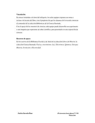 Vinculación
En mesas instaladas a la hora del refrigerio, los ocho equipos exponen sus notas e
invitan a la lectura del libro, con el propósito de que los alumnos de la escuela conozcan
el contenido de la colección Bibliotecas de la Ciencia Ilustrada.
Con el apoyo de los maestros de ciencias cada equipo puede desarrollar un experimento
o una maqueta que represente un saber científico, para presentarlo en una exposición de
ciencias.


Recursos de apoyo
En los acervos de la Biblioteca Escolar y de Aula de la colección Libros del Rincón, la
colección Ciencia Ilustrada: Fuerza y movimiento; Luz; Electrónica; Química; Energía;
Materia; Evolución y Electricidad.




 Amílcar Saavedra Rosas                                    ¿Te atreverías a hacer algo así…? | 116
                                                                                Vamos a leer
 
