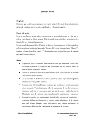 Querido diario



Propósito
Promover que los jóvenes se expresen por escrito a través del relato de acontecimientos
de la vida cotidiana que les resulten significativos y deseen compartir.


Previo a la sesión
Invite a sus alumnos a que relaten en una carta un acontecimiento de su vida, que se
refiera a un día de la última semana. El texto puede estar dirigido a un amigo real o
ficticio. No hay límite en la extensión.
Preparemos la lectura del libro El diario de Biloca. Examinemos en el libro cuando se
reflexiona sobre el sentido de la escuela, “Febrero 26”; sobre el primer beso, “Marzo 7”;
respecto a fumar cigarrillos, “Abril 11”; de un enamorado secreto. Disponga de material
para ser leído por equipos.


Sesión
   • En plenaria, que los alumnos mencionen el tema que abordaron en su carta,
         escriba en el pizarrón lo expresado por los alumnos, de esta manera tendrá un
         mapa de temas afines a los jóvenes.
   • Elabore un plan de escritura de acontecimientos de la vida cotidiana, de acuerdo
         a los intereses de los alumnos.
   • Lea en voz alta, de El Diario de Biloca, un día o varios, cuya temática pudiera
         ser afín a lo escrito por los alumnos.
   • Comente sobre el texto de Biloca y los temas que los alumnos mencionaron en el
         primer momento. También comente sobre la importancia de escribir los sucesos
         cotidianos: cuál fue su experiencia, para qué puede servir y cuáles fueron las
         dificultades, tanto de escritura, como para plasmar los sentimientos, y más cosas.
   • Organice los escritos por temática para identificar los intereses de los alumnos y
         a partir de ahí buscar información en los acervos de la biblioteca de la escuela,
         tanto del género literario como informativo, que puedan enriquecer su
         conocimiento del tema. Que cada equipo se haga cargo de un tema.



 Amílcar Saavedra Rosas                                     ¿Te atreverías a hacer algo así…? | 117
                                                                                 Vamos a leer
 