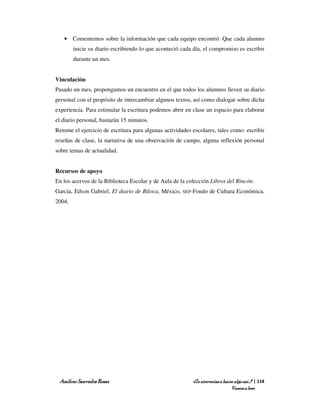 • Comentemos sobre la información que cada equipo encontró. Que cada alumno
        inicie su diario escribiendo lo que aconteció cada día, el compromiso es escribir
        durante un mes.


Vinculación
Pasado un mes, propongamos un encuentro en el que todos los alumnos lleven su diario
personal con el propósito de intercambiar algunos textos, así como dialogar sobre dicha
experiencia. Para estimular la escritura podemos abrir en clase un espacio para elaborar
el diario personal, bastarán 15 minutos.
Retome el ejercicio de escritura para algunas actividades escolares, tales como: escribir
reseñas de clase, la narrativa de una observación de campo, alguna reflexión personal
sobre temas de actualidad.


Recursos de apoyo
En los acervos de la Biblioteca Escolar y de Aula de la colección Libros del Rincón:
García, Edson Gabriel, El diario de Biloca, México,   SEP-Fondo   de Cultura Económica,
2004.




 Amílcar Saavedra Rosas                                   ¿Te atreverías a hacer algo así…? | 118
                                                                               Vamos a leer
 