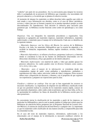 “cederlos” por parte de sus poseedores. Así, la convocatoria para integrar los recursos
debe ir acompañada de un proyecto de biblioteca que responda a las necesidades del
proyecto educativo y a la misión que se plantea el colectivo escolar.
Al momento de integrar los materiales se deben desechar todos aquellos que estén en
mal estado o cuya información sea obsoleta, como es el caso de libros, periódicos,
revistas y videos que por su formato (soporte) no se puedan reproducir porque ya están
descontinuados los reproductores. Esta decisión es dolorosa pero necesaria para
garantizar que la biblioteca escolar funcione como centro de aprendizajes y no como
bodega.


Organizar. Una vez integrados los materiales procedemos a organizarlos. Una
sugerencia es agruparlos por materiales impresos, materiales informáticos, materiales
audiovisuales y materiales para el manejo de la información. Cada uno se identifica de
la siguiente manera:
   - Materiales Impresos: son los Libros del Rincón, los acervos de la Biblioteca
   Escolar y de Aula, los materiales bibliográficos que la escuela ha adquirido o ha
   recibido en donación, mapamundis, láminas, tapetes temáticos, revistas, folletos,
   etcétera.
   - Materiales Informáticos: se refieren a hardware, programas (software) y a Internet,
   donde se consideran la lista de las fuentes de información relacionadas con las
   direcciones electrónicas y blogs que pueden ser de interés educativo.
   - Materiales Audiovisuales: son material de audio y video que pueden apoyar los
   procesos educativos, los cuales pueden estar en diversos formatos como casetes,
   CD´s, DVD y VHS y más.

   - Materiales para el manejo de la información: se consideran desde una
   computadora, equipo de audio -como grabadora y reproductora-, grabadores y
   reproductores de video, radios, televisión, cañón de video e imágenes. Estos recursos
   deben estar a disposición de docentes y alumnos, con el propósito de que registren
   sus experiencias y preparen sus exposiciones para la clase.


Clasificar y elaborar un catálogo. Una vez que se han organizado los recursos es
necesario clasificarlos. La importancia de disponer de una biblioteca clasificada reside
en que nos permitirá realizar la consulta de los materiales manera rápida, conocer de
qué materiales disponemos, saber cuáles están en préstamo, qué nos hace falta, en fin, es
la oportunidad de establecer las líneas de desarrollo de la biblioteca escolar para los
años posteriores.


Es conveniente iniciar la clasificación de los materiales a partir de los impresos, en
particular los bibliográficos, para lo cual se puede emplear el código por colores para las
bibliotecas de educación básica propuesto por el Programa Nacional de Lectura (PNL-
SEP-México), el sistema de clasificación decimal Dewey o cualquier otro. Lo importante
es que los materiales estén clasificados de una manera sencilla y comprensible para toda
la comunidad escolar.
En el caso del resto de materiales impresos, informáticos, audiovisuales y los
relacionados con el manejo de la información es necesario establecer criterios de
   Amílcar Saavedra Rosas                                    ¿Te atreverías a hacer algo así…? | 11
                                                                                 Vamos a leer
 