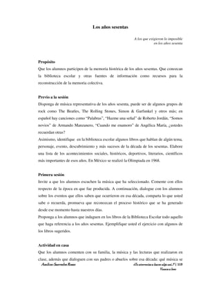 Los años sesentas

                                                              A los que exigieron lo imposible
                                                                           en los años sesenta



Propósito
Que los alumnos participen de la memoria histórica de los años sesentas. Que conozcan
la biblioteca escolar y otras fuentes de información como recursos para la
reconstrucción de la memoria colectiva.


Previo a la sesión
Disponga de música representativa de los años sesenta, puede ser de algunos grupos de
rock como The Beatles, The Rolling Stones, Simon & Garfunkel y otros más; en
español hay canciones como “Palabras”, “Hazme una señal” de Roberto Jordán, “Somos
novios” de Armando Manzanero, “Cuando me enamoro” de Angélica María, ¿ustedes
recuerdan otras?
Asimismo, identifique en la biblioteca escolar algunos libros que hablan de algún tema,
personaje, evento, descubrimiento y más sucesos de la década de los sesentas. Elabore
una lista de los acontecimientos sociales, históricos, deportivos, literarios, científicos
más importantes de esos años. En México se realizó la Olimpiada en 1968.


Primera sesión
Invite a que los alumnos escuchen la música que ha seleccionado. Comente con ellos
respecto de la época en que fue producida. A continuación, dialogue con los alumnos
sobre los eventos que ellos saben que ocurrieron en esa década, comparta lo que usted
sabe o recuerda, promueva que reconozcan el proceso histórico que se ha generado
desde ese momento hasta nuestros días.
Proponga a los alumnos que indaguen en los libros de la Biblioteca Escolar todo aquello
que haga referencia a los años sesentas. Ejemplifique usted el ejercicio con algunos de
los libros sugeridos.


Actividad en casa
Que los alumnos comenten con su familia, la música y las lecturas que realizaron en
clase, además que dialoguen con sus padres o abuelos sobre esa década: qué música se
  Amílcar Saavedra Rosas                               ¿Te atreverías a hacer algo así…? | 119
                                                                               Vamos a leer
 