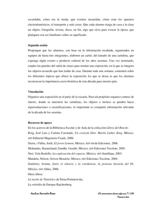 escuchaba, cómo era la moda, qué eventos recuerdan, cómo eran los aparatos
electrodomésticos, el transporte y más cosas. Que cada alumno traiga de casa a la clase
un objeto, fotografía, revista, disco, en fin, algo que sirva para evocar la época, que
platiquen con sus familiares sobre su significado.


Segunda sesión
Propongan que los alumnos, con base en la información recabada, organizados en
equipos de hasta tres integrantes, elaboren un cartel, del tamaño de una cartulina, que
exponga algún evento o producto cultural de los años sesentas. Una vez terminado,
emplee las paredes del salón de clases para montar una exposición, en la que se integren
los objetos-recuerdo que han traído de casa. Durante toda una semana, comenten sobre
los diferentes tópicos que ofrece la exposición. Lo que se desea es que los alumnos
reconozcan la importancia socio-histórica de esta década para nuestro país.


Vinculación
Organice una exposición en el patio de la escuela. Para tal propósito organice centros de
interés, donde se muestren las cartulinas, los objetos e incluso se pueden hacer
representaciones o escenificaciones, lo importante es compartir información relevante
de la década de los sesentas.


Recursos de apoyo
En los acervos de la Biblioteca Escolar y de Aula de la colección Libros del Rincón:
Roig, José Luis y Carlota Coronado, Un corazón libre. Martin Luther King, México,
SEP-Editorial   Magisterio Casals, 2006.
Sierra, i Fabra, Jordi, El joven Lennon, México, SEP-SM de Ediciones, 2006.
Mohandas, Karanchand, Gandhi, Gandhi, México, SEP-Ediciones Tecolote, 2005.
Neri, Vela Rodolfo, La exploración del espacio, México, SEP-Santillana, 2003.
Mandela, Nelson, Nelson Mandela, México, SEP-Ediciones Tecolote, 2004.
Gutiérrez, Ivonne, Entre el silencio y la estridencia: la protesta literaria del 68,
México, SEP-Aldus, 2006.
Otros libros:
La noche de Tlatelolco de Elena Poniatowska.
La rebeldía de Enrique Rajchenberg.

 Amílcar Saavedra Rosas                                   ¿Te atreverías a hacer algo así…? | 120
                                                                               Vamos a leer
 