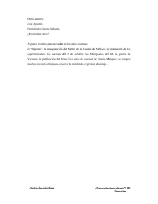 Otros autores:
José Agustín.
Parménides García Saldaña.
¿Recuerdan otros?


Algunos eventos para recordar de los años sesentas:
el “hipismo”, la inauguración del Metro de la Ciudad de México, la instalación de los
supermercados, los sucesos del 2 de octubre, las Olimpiadas del 68, la guerra de
Vietnam, la publicación del libro Cien años de soledad de García Márquez, se rompen
muchos records olímpicos, aparece la minifalda, el primer alunizaje…




 Amílcar Saavedra Rosas                                 ¿Te atreverías a hacer algo así…? | 121
                                                                             Vamos a leer
 