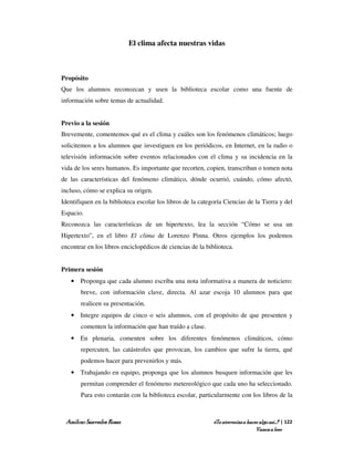 El clima afecta nuestras vidas



Propósito
Que los alumnos reconozcan y usen la biblioteca escolar como una fuente de
información sobre temas de actualidad.


Previo a la sesión
Brevemente, comentemos qué es el clima y cuáles son los fenómenos climáticos; luego
solicitemos a los alumnos que investiguen en los periódicos, en Internet, en la radio o
televisión información sobre eventos relacionados con el clima y su incidencia en la
vida de los seres humanos. Es importante que recorten, copien, transcriban o tomen nota
de las características del fenómeno climático, dónde ocurrió, cuándo, cómo afectó,
incluso, cómo se explica su origen.
Identifiquen en la biblioteca escolar los libros de la categoría Ciencias de la Tierra y del
Espacio.
Reconozca las características de un hipertexto, lea la sección “Cómo se usa un
Hipertexto”, en el libro El clima de Lorenzo Pinna. Otros ejemplos los podemos
encontrar en los libros enciclopédicos de ciencias de la biblioteca.


Primera sesión
   • Proponga que cada alumno escriba una nota informativa a manera de noticiero:
       breve, con información clave, directa. Al azar escoja 10 alumnos para que
       realicen su presentación.
   • Integre equipos de cinco o seis alumnos, con el propósito de que presenten y
       comenten la información que han traído a clase.
   • En plenaria, comenten sobre los diferentes fenómenos climáticos, cómo
       repercuten, las catástrofes que provocan, los cambios que sufre la tierra, qué
       podemos hacer para prevenirlos y más.
   • Trabajando en equipo, proponga que los alumnos busquen información que les
       permitan comprender el fenómeno metereológico que cada uno ha seleccionado.
       Para esto contarán con la biblioteca escolar, particularmente con los libros de la



 Amílcar Saavedra Rosas                                     ¿Te atreverías a hacer algo así…? | 122
                                                                                 Vamos a leer
 