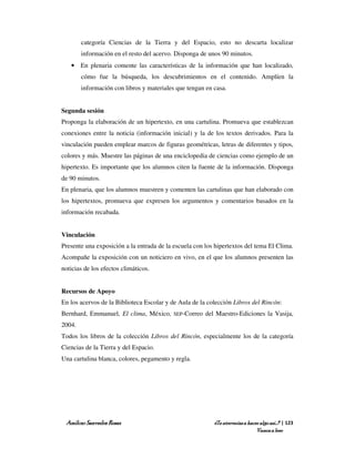 categoría Ciencias de la Tierra y del Espacio, esto no descarta localizar
        información en el resto del acervo. Disponga de unos 90 minutos.
   • En plenaria comente las características de la información que han localizado,
        cómo fue la búsqueda, los descubrimientos en el contenido. Amplíen la
        información con libros y materiales que tengan en casa.


Segunda sesión
Proponga la elaboración de un hipertexto, en una cartulina. Promueva que establezcan
conexiones entre la noticia (información inicial) y la de los textos derivados. Para la
vinculación pueden emplear marcos de figuras geométricas, letras de diferentes y tipos,
colores y más. Muestre las páginas de una enciclopedia de ciencias como ejemplo de un
hipertexto. Es importante que los alumnos citen la fuente de la información. Disponga
de 90 minutos.
En plenaria, que los alumnos muestren y comenten las cartulinas que han elaborado con
los hipertextos, promueva que expresen los argumentos y comentarios basados en la
información recabada.


Vinculación
Presente una exposición a la entrada de la escuela con los hipertextos del tema El Clima.
Acompañe la exposición con un noticiero en vivo, en el que los alumnos presenten las
noticias de los efectos climáticos.


Recursos de Apoyo
En los acervos de la Biblioteca Escolar y de Aula de la colección Libros del Rincón:
Bernhard, Emmanuel, El clima, México,      SEP-Correo   del Maestro-Ediciones la Vasija,
2004.
Todos los libros de la colección Libros del Rincón, especialmente los de la categoría
Ciencias de la Tierra y del Espacio.
Una cartulina blanca, colores, pegamento y regla.




 Amílcar Saavedra Rosas                                    ¿Te atreverías a hacer algo así…? | 123
                                                                                Vamos a leer
 