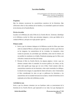 Las otras familias

                                           A los participantes de los Encuentros de Maestros
                                                      Bibliotecarios, Asesores Acompañantes
                                                              y Comités de Biblioteca del PNL


Propósitos
Que los alumnos reconozcan las características narrativas de las historietas. Que
reflexionen sobre la vida cotidiana de las familias y la comunidad a partir de la lectura
de las historias de la Familia Burrón.


Previo a la sesión
Localice en la biblioteca de aula el libro de La Familia Burrón. Asimismo, identifique
en la biblioteca escolar los libros que presentan imágenes y texto que hablen de la
ciudad de México y del país en el siglo pasado: siglo XX.


Primera sesión
   • Invite a que los alumnos indaguen en la biblioteca escolar los libros que tratan
       sobre la ciudad de México y del país en el siglo pasado, invítelos a que observen
       en las imágenes, las características de las viviendas, los transportes, cómo
       vestían las personas, las actividades que realizaban, cómo eran los letreros, de
       ser posibles los modismos en el habla. Finalmente proponga que los libros sean
       colocados a manera de una línea del tiempo.
   • Presente el libro La Familia Burrón, lea algunas páginas e invite a que sus
       alumnos comente sobre el contenido, los recursos gráficos, los cómics, en fin,
       sobre todo aquello que tenga que ver con el libro. Usted comente sobre las
       características narrativas de las historietas, cómo están construidos los diálogos,
       la relación texto-imagen, la capacidad de síntesis del autor y más. Contextualice
       el libro considerando los años en que se publicaron las historietas y las
       características de la sociedad mexicana de esa época, vincule la historieta con lo
       explorado en los libros de la biblioteca escolar.


Actividad en casa
Invite a que los alumnos comenten con sus familiares sobre su conocimiento de la
historieta de La Familia Burrón, qué representó en sus vidas. Los que dispongan de

 Amílcar Saavedra Rosas                                     ¿Te atreverías a hacer algo así…? | 124
                                                                                 Vamos a leer
 