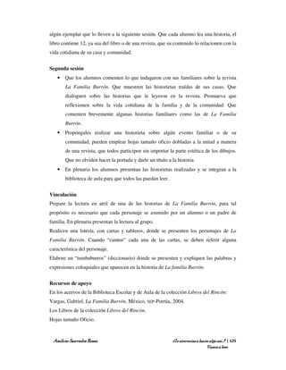 algún ejemplar que lo lleven a la siguiente sesión. Que cada alumno lea una historia, el
libro contiene 12, ya sea del libro o de una revista, que su contenido lo relacionen con la
vida cotidiana de su casa y comunidad.


Segunda sesión
   • Que los alumnos comenten lo que indagaron con sus familiares sobre la revista
       La Familia Burrón. Que muestren las historietas traídas de sus casas. Que
       dialoguen sobre las historias que le leyeron en la revista. Promueva que
       reflexionen sobre la vida cotidiana de la familia y de la comunidad. Que
       comenten brevemente algunas historias familiares como las de La Familia
       Burrón.
   • Propóngales realizar una historieta sobre algún evento familiar o de su
       comunidad, pueden emplear hojas tamaño oficio dobladas a la mitad a manera
       de una revista, que todos participen sin importar la parte estética de los dibujos.
       Que no olviden hacer la portada y darle un título a la historia.
   • En plenaria los alumnos presentan las historietas realizadas y se integran a la
       biblioteca de aula para que todos las puedan leer.


Vinculación
Prepare la lectura en atril de una de las historias de La Familia Burrón, para tal
propósito es necesario que cada personaje se asumido por un alumno o un padre de
familia. En plenaria presentan la lectura al grupo.
Realicen una lotería, con cartas y tableros, donde se presenten los personajes de La
Familia Burrón. Cuando “canten” cada una de las cartas, se deben referir alguna
característica del personaje.
Elabore un “tumbaburros” (diccionario) donde se presenten y expliquen las palabras y
expresiones coloquiales que aparecen en la historia de La familia Burrón.


Recursos de apoyo
En los acervos de la Biblioteca Escolar y de Aula de la colección Libros del Rincón:
Vargas, Gabriel, La Familia Burrón, México, SEP-Porrúa, 2004.
Los Libros de la colección Libros del Rincón.
Hojas tamaño Oficio.



 Amílcar Saavedra Rosas                                     ¿Te atreverías a hacer algo así…? | 125
                                                                                 Vamos a leer
 