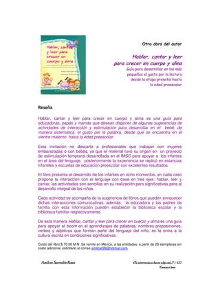 Otra obra del autor


                                                          Hablar, cantar y leer
                                                  para crecer en cuerpo y alma
                                                           Guía para desarrollar en los más
                                                           pequeños el gusto por la lectura
                                                             desde la etapa prenatal hasta
                                                                        la edad preescolar




Reseña

Hablar, cantar y leer para crecer en cuerpo y alma es una guía para
educadoras, papás y mamás que desean disponer de algunas sugerencias de
actividades de interacción y estimulación para desarrollar en el bebé, de
manera sistemática, el gusto por la palabra, desde que se encuentra en el
vientre materno hasta la edad preescolar.

Esta invitación no descarta a profesionales que trabajan con mujeres
embarazadas o con bebés, ya que el material tuvo su origen en un proyecto
de estimulación temprana desarrollada en el IMSS para apoyar a los infantes
en el área del lenguaje, posteriormente la experiencia se replicó en estancias
infantiles y escuelas de educación preescolar con excelentes resultados.

El libro presenta el desarrollo de los infantes en ocho momentos, en cada caso
propone la interacción con el lenguaje con base en tres ejes: hablar, leer y
cantar, las actividades son sencillas en su realización pero significativas para el
desarrollo integral de los niños.

Cada actividad se acompaña de la sugerencia de libros que pueden enriquecer
dichas interacciones comunicativas, además, la educadora y los padres de
familia con esta información pueden establecer la biblioteca escolar y la
biblioteca familiar respectivamente.

De esta manera Hablar, cantar y leer para crecer en cuerpo y alma es una guía
para apoyar el boom en el aprendizajes de palabras, nombres preposiciones,
verbos y adjetivos que forman parte del lenguaje del niño, es la entra a la
cultura escrita en condiciones significativas.

Costo del libro $ 70.00 M.N. Se remite en México, a las entidades, a partir de 20 ejemplares sin
costo adicional, solicitarlo al correo amilcar99@hotmail.com



  Amílcar Saavedra Rosas                                       ¿Te atreverías a hacer algo así…? | 127
                                                                                    Vamos a leer
 