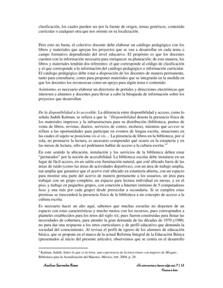 clasificación, los cuales pueden ser por la fuente de origen, temas genéricos, contenido
curricular o cualquier otra que nos oriente en su localización.


Pero esto no basta, el colectivo docente debe elaborar un catálogo pedagógico con los
libros y materiales que apoyan los proyectos que se van a desarrollar en cada tema o
campo formativo dependiendo del nivel educativo. El propósito es que los docentes
cuenten con la información necesaria para enriquecer su planeación; de esta manera, los
libros y materiales tendrán dos referentes: el que corresponde al código de clasificación
y el que corresponde a la información del catálogo pedagógico o información curricular.
El catálogo pedagógico debe estar a disposición de los docentes de manera permanente,
tanto para consultarse, como para proponer materiales que se integrarán en la medida en
que los docentes los reconozcan como un apoyo para algún tema o contenido.
Asimismo, es necesario elaborar un directorio de portales y direcciones electrónicas que
interesen a alumnos y docentes para llevar a cabo la búsqueda de información sobre los
proyectos que desarrollan.


De la disponibilidad a lo accesible. La diferencia entre disponibilidad y acceso, como lo
señala Judith Kalman, se refiera a que la “Disponibilidad denota la presencia física de
los materiales impresos y la infraestructura para su distribución (biblioteca, puntos de
venta de libros, revistas, diarios, servicios de correo, etcétera), mientras que acceso se
refiere a las oportunidades para participar en eventos de lengua escrita, situaciones en
las cuales el sujeto se posiciona vis-á-vis… La presencia de libros en la biblioteca, por sí
sola, no promueve la lectura, es necesario comprender qué ocurre en la estantería y en
las mesas de lectura, sólo así podríamos hablar de acceso a la cultura escrita.”3
En este sentido la ubicación, instalación y los servicios de la biblioteca deben estar
“permeados” por la noción de accesibilidad. La biblioteca escolar debe instalarse en un
lugar de fácil acceso, en un salón con iluminación natural, que esté ubicado fuera de las
áreas de ruido (como las áreas de actividades deportivas), con un área de trabajo amplia,
tan amplia que garantice que el acervo esté ubicado en estantería abierta, con un espacio
para mostrar una parte del acervo de manera permanente a los usuarios, un área para
trabajar con un grupo completo, un espacio para lectura individual en mesas, y en el
piso, y trabajo en pequeños grupos, con conexión a Internet (mínimo de 5 computadoras
base y una más por cada grupo) desde preescolar a secundaria. Si se cumplen estas
premisas se trascenderá la presencia física de la biblioteca a un concepto de acceso a la
cultura escrita.
Es necesario hacer un alto aquí, sabemos que muchas escuelas no disponen de un
espacio con estas características y mucho menos con los recursos, pues corresponden a
planteles establecidos para los retos del siglo XX; pues fueron construidas para llenar las
necesidades de cobertura, para atender la gran demanda de las décadas de 1970 y1980,
no para dar una respuesta a los retos curriculares y de perfil educativo que demanda la
sociedad del conocimiento. Al revisar el perfil de egreso de los alumnos de educación
básica, que se propone en el marco de la actual Reforma Integral de la Educación Básica
(presentados al inicio del presente artículo), observemos que se centra en el desarrollo

3
 Kalman, Judith, Saber lo que es la letra: una experiencia de lectoescritura con mujeres de Mixquic,
Biblioteca para la Actualización del Maestro, México, SEP, 2004, p. 20.

    Amílcar Saavedra Rosas                                            ¿Te atreverías a hacer algo así…? | 12
                                                                                          Vamos a leer
 