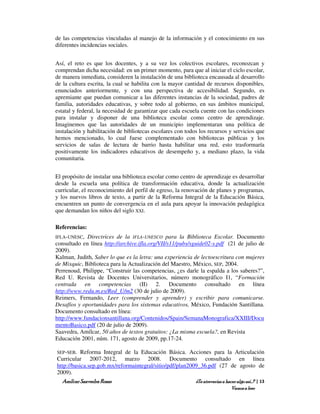 de las competencias vinculadas al manejo de la información y el conocimiento en sus
diferentes incidencias sociales.


Así, el reto es que los docentes, y a su vez los colectivos escolares, reconozcan y
comprendan dicha necesidad: en un primer momento, para que al iniciar el ciclo escolar,
de manera inmediata, consideren la instalación de una biblioteca encausada al desarrollo
de la cultura escrita, la cual se habilita con la mayor cantidad de recursos disponibles,
enunciados anteriormente, y con una perspectiva de accesibilidad. Segundo, es
apremiante que puedan comunicar a las diferentes instancias de la sociedad, padres de
familia, autoridades educativas, y sobre todo al gobierno, en sus ámbitos municipal,
estatal y federal, la necesidad de garantizar que cada escuela cuente con las condiciones
para instalar y disponer de una biblioteca escolar como centro de aprendizaje.
Imaginemos que las autoridades de un municipio implementaran una política de
instalación y habilitación de bibliotecas escolares con todos los recursos y servicios que
hemos mencionado, lo cual fuese complementado con bibliotecas públicas y los
servicios de salas de lectura de barrio hasta habilitar una red, esto trasformaría
positivamente los indicadores educativos de desempeño y, a mediano plazo, la vida
comunitaria.


El propósito de instalar una biblioteca escolar como centro de aprendizaje es desarrollar
desde la escuela una política de transformación educativa, donde la actualización
curricular, el reconocimiento del perfil de egreso, la renovación de planes y programas,
y los nuevos libros de texto, a partir de la Reforma Integral de la Educación Básica,
encuentren un punto de convergencia en el aula para apoyar la innovación pedagógica
que demandan los niños del siglo XXI.

Referencias:
IFLA-UNESC, Directrices de la IFLA-UNESCO para la Biblioteca Escolar. Documento
consultado en línea http://archive.ifla.org/VII/s11/pubs/sguide02-s.pdf (21 de julio de
2009).
Kalman, Judith, Saber lo que es la letra: una experiencia de lectoescritura con mujeres
de Mixquic, Biblioteca para la Actualización del Maestro, México, SEP, 2004.
Perrenoud, Philippe, “Construir las competencias, ¿es darle la espalda a los saberes?”,
Red U. Revista de Docentes Universitarios, número monográfico I1, “Formación
centrada en competencias (II) 2. Documento consultado en línea
http://www.redu.m.es/Red_U/m2 (30 de julio de 2009).
Reimers, Fernando, Leer (comprender y aprender) y escribir para comunicarse.
Desafíos y oportunidades para los sistemas educativos, México, Fundación Santillana.
Documento consultado en línea:
http://www.fundacionsantillana.org/Contenidos/Spain/SemanaMonografica/XXIII/Docu
mentoBasico.pdf (20 de julio de 2009).
Saavedra, Amílcar, 50 años de textos gratuitos: ¿La misma escuela?, en Revista
Educación 2001, núm. 171, agosto de 2009, pp.17-24.

SEP-SEB. Reforma Integral de la Educación Básica. Acciones para la Articulación
Curricular 2007-2012, marzo 2008. Documento consultado en línea
http://basica.sep.gob.mx/reformaintegral/sitio/pdf/plan2009_36.pdf (27 de agosto de
2009).
  Amílcar Saavedra Rosas                                  ¿Te atreverías a hacer algo así…? | 13
                                                                                Vamos a leer
 