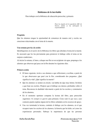 Hablemos de lo inevitable
            Para trabajar con la biblioteca de educación preescolar y primaria



                                                      Para los ángeles de la guardería ABC de
                                                      Sonora, donde se ha subrogado la
                                                      responsabilidad



Propósito
Que los alumnos tengan la oportunidad de comunicar de manera oral y escrita sus
emociones relacionadas con el tema de la muerte.


Una semana previa a la sesión
Identifiquemos en el acervo de la biblioteca los libros que abordan el tema de la muerte.
Es necesario que los lea previamente para promover el diálogo sobre el tema en las
mejores condiciones.
Al iniciar la semana, el lunes, coloque una flor en un recipiente sin agua, proponga a los
alumnos que observen qué pasa con la flor durante los siguientes días.


Primera sesión
   • El lunes siguiente, invite a sus alumnos a que reflexionen y escriban, a partir de
       lo que observaron que pasó con la flor, considerando dos preguntas: ¿Qué
       significa la vida? ¿Qué significa la muerte?
   • Que los alumnos se sienten en círculo, van hablar de algo muy íntimo. Invítelos
       a que lean sus escritos. Propicie que el diálogo sea intenso, profundice sobre el
       tema. Reconozca la dualidad vida-muerte a partir de los escritos y comentarios
       de los alumnos.
   • En el momento oportuno comparta la lectura del libro, para preescolar
       sugerimos: Yo siempre te querré; para primaria: Como todo lo que nace, caso
       contrario puede emplear alguno de los libros señalados en los recursos de apoyo.
   • Una vez terminada la lectura, continúe el diálogo con los alumnos, en el que
       recupere tanto los escritos de los alumnos, la historia que ha leído, así como las
       experiencias personales. Subraye la importancia de que las personas


  Amílcar Saavedra Rosas                                      ¿Te atreverías a hacer algo así…? | 15
                                                                                  Vamos a leer
 