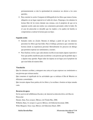 permanentemente se den la oportunidad de comunicar sus afectos a los seres
         queridos.
    • Para concluir la sesión. Comparta la bibliografía de los libros que tratan el tema,
         ubíquelos en un lugar especial en el salón de clases. Proponga a los alumnos la
         lectura libre de los textos durante una semana, con el propósito de que en la
         siguiente sesión cada uno realice sus comentarios personales sobre lo leído. En
         el caso de preescolar es deseable que las madres y los padres de familia se
         comprometan a realizar la lectura para sus hijos.


Segunda sesión
    • Sentados todos en círculo. Retome el diálogo a partir de que los alumnos
         presenten los libros que han leído. Para el diálogo, promueva que comenten las
         lecturas desde su experiencia personal. Retroalimente los procesos de diálogo
         que permiten expresar sus sentimientos y razones.
    • Para finalizar, invite a que cada alumno escriba en una tarjeta alguna expresión o
         frase que podría manifestar para reconfortar a una persona que ha perdido algo o
         a alguien muy querido. Pegue todas las tarjetas en un lugar con el propósito de
         que sean leídas de manera libre.


Vinculación
Que los alumnos escriban y entreguen una carta en la que expresen sus sentimientos a
una persona que estiman mucho.
Que comenten el significado de las actividades que se realizan el Día de Muertos en
diferentes comunidades.
Que rescaten alguna frase poética de los libros y la escriban e ilustren en hojas tamaña
carta.


Recursos de apoyo
En los acervos de la Biblioteca Escolar y de Aula de la colección Libros del Rincón:
Preescolar:
Durant, Alan, Para siempre, México, SEP-Timún Mas, 2006.
Wilhelm, Hans, Yo siempre te querré, México, SEP-Editorial Juventud, 2006.
Wild, Margaret, Nana vieja, México, SEP-Ediciones Ekaré, 2005.

   Amílcar Saavedra Rosas                                    ¿Te atreverías a hacer algo así…? | 16
                                                                                 Vamos a leer
 
