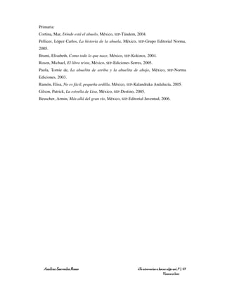 Primaria:
Cortina, Mar, Dónde está el abuelo, México, SEP-Tándem, 2004.
Pellicer, López Carlos, La historia de la abuela, México,   SEP-Grupo      Editorial Norma,
2005.
Brami, Elisabeth, Como todo lo que nace, México, SEP-Kokinos, 2004.
Rosen, Michael, El libro triste, México, SEP-Ediciones Serres, 2005.
Paola, Tomie de, La abuelita de arriba y la abuelita de abajo, México,             SEP-Norma

Ediciones, 2003.
Ramón, Elisa, No es fácil, pequeña ardilla, México, SEP-Kalandraka Andalucía, 2005.
Gilson, Patrick, La estrella de Lisa, México, SEP-Destino, 2005.
Beuscher, Armin, Más allá del gran río, México, SEP-Editorial Juventud, 2006.




  Amílcar Saavedra Rosas                                    ¿Te atreverías a hacer algo así…? | 17
                                                                                Vamos a leer
 