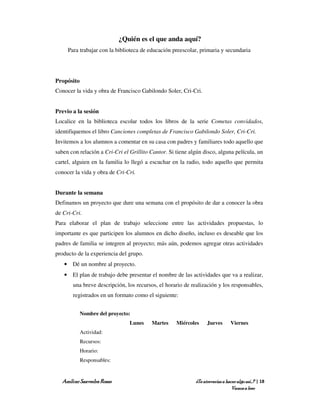 ¿Quién es el que anda aquí?
     Para trabajar con la biblioteca de educación preescolar, primaria y secundaria




Propósito
Conocer la vida y obra de Francisco Gabilondo Soler, Cri-Cri.


Previo a la sesión
Localice en la biblioteca escolar todos los libros de la serie Cometas convidados,
identifiquemos el libro Canciones completas de Francisco Gabilondo Soler, Cri-Cri.
Invitemos a los alumnos a comentar en su casa con padres y familiares todo aquello que
saben con relación a Cri-Cri el Grillito Cantor. Si tiene algún disco, alguna película, un
cartel, alguien en la familia lo llegó a escuchar en la radio, todo aquello que permita
conocer la vida y obra de Cri-Cri.


Durante la semana
Definamos un proyecto que dure una semana con el propósito de dar a conocer la obra
de Cri-Cri.
Para elaborar el plan de trabajo seleccione entre las actividades propuestas, lo
importante es que participen los alumnos en dicho diseño, incluso es deseable que los
padres de familia se integren al proyecto; más aún, podemos agregar otras actividades
producto de la experiencia del grupo.
   • Dé un nombre al proyecto.
   • El plan de trabajo debe presentar el nombre de las actividades que va a realizar,
       una breve descripción, los recursos, el horario de realización y los responsables,
       registrados en un formato como el siguiente:


            Nombre del proyecto:
                                Lunes    Martes     Miércoles     Jueves       Viernes
            Actividad:
            Recursos:
            Horario:
            Responsables:


  Amílcar Saavedra Rosas                                    ¿Te atreverías a hacer algo así…? | 18
                                                                                Vamos a leer
 
