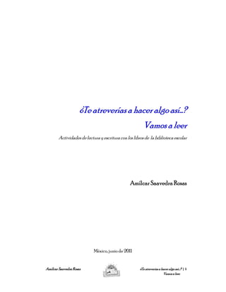 ¿Te atreverías a hacer algo así…?
                     ¿Te
                                                         Vamos a leer
        Actividades de lectura y escritura con los libros de la biblioteca escolar




                                                 Amílcar Saavedra Rosas




                            México, junio de 2011


Amílcar Saavedra Rosas                                 ¿Te atreverías a hacer algo así…? | 1
                                                                         Vamos a leer
 