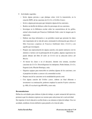 • Actividades sugeridas:
      − Invite alguna persona a que platique cómo vivió la transmisión, en la
          estación XEW, de las canciones de Cri-Cri, el Grillito Cantor.
      − Invite a alguna persona para que interprete alguna de las canciones.
      − Realice un desfile de disfraces sobre los personajes de sus canciones.
      − Investigue en la biblioteca escolar sobre las características de los grillos,
          animal seleccionado por Francisco Gabilondo Soler como la imagen que lo
          representa.
      − Elabore una hoja informativa o un periódico mural que presente los datos
          más importantes de la vida del autor, retomando la información que ofrece el
          libro Canciones completas de Francisco Gabilondo Soler, Cri-Cri y con
          aquello que investiguen.
      − Prepare una representación de alguna canción, esto puede realizarse con los
          alumnos e incluso con la participación de los padres, algunas sugerencias las
          puede obtener del libro El taller de Cri-Cri de la colección Libros del
          Rincón.
      − Al iniciar las clases o en el descanso, durante esta semana, escuchen
          canciones de Cri Cri. Diversifiquemos los intérpretes: Pedro Infante, Cri-Cri,
          Eugenia León, Placido Domingo y más.
      − Organice equipos para transcribir en cartulina algunas de las canciones, con
          el propósito de darlas a conocer a la comunidad escolar.
      − Prepare una de las canciones en la modalidad de poesía coral.
      − Con alguna canción del Grillito cantor, elabore un final diferente o
          inventemos su continuación, podemos emplear la canción Frijoles saltarines
          (p. 400), El reachuelo (pp.408-409) y otros más.


Recomendaciones
Defina las actividades para elaborar el plan de trabajo, es parte sustancial del ejercicio,
promueva que los alumnos expresen sus razones para seleccionar tal o cual actividad.
Sin importar el nivel educativo escriba frente a sus alumnos el plan de trabajo. Una vez
acordado, reelabore el texto definitivo para ponerlo a la vista de todos.


   Amílcar Saavedra Rosas                                    ¿Te atreverías a hacer algo así…? | 19
                                                                                 Vamos a leer
 