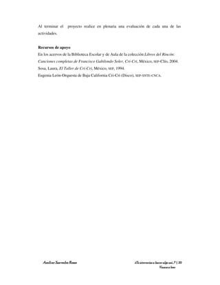 Al terminar el    proyecto realice en plenaria una evaluación de cada una de las
actividades.


Recursos de apoyo
En los acervos de la Biblioteca Escolar y de Aula de la colección Libros del Rincón:
Canciones completas de Francisco Gabilondo Soler, Cri-Cri, México, SEP-Clío, 2004.
Sosa, Laura, El Taller de Cri-Cri, México, SEP, 1994.
Eugenia León-Orquesta de Baja California Cri-Cri (Disco), SEP-SNTE-CNCA.




  Amílcar Saavedra Rosas                                   ¿Te atreverías a hacer algo así…? | 20
                                                                               Vamos a leer
 