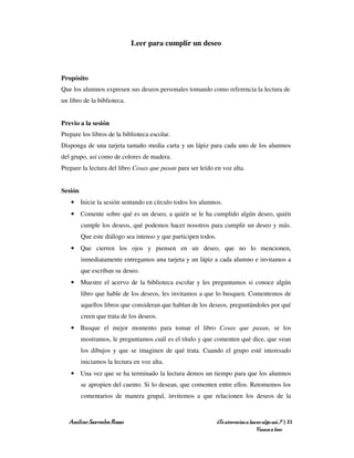 Leer para cumplir un deseo



Propósito
Que los alumnos expresen sus deseos personales tomando como referencia la lectura de
un libro de la biblioteca.


Previo a la sesión
Prepare los libros de la biblioteca escolar.
Disponga de una tarjeta tamaño media carta y un lápiz para cada uno de los alumnos
del grupo, así como de colores de madera.
Prepare la lectura del libro Cosas que pasan para ser leído en voz alta.


Sesión
   • Inicie la sesión sentando en círculo todos los alumnos.
   • Comente sobre qué es un deseo, a quién se le ha cumplido algún deseo, quién
         cumple los deseos, qué podemos hacer nosotros para cumplir un deseo y más.
         Que este diálogo sea intenso y que participen todos.
   • Que cierren los ojos y piensen en un deseo, que no lo mencionen,
         inmediatamente entregamos una tarjeta y un lápiz a cada alumno e invitamos a
         que escriban su deseo.
   • Muestre el acervo de la biblioteca escolar y les preguntamos si conoce algún
         libro que hable de los deseos, les invitamos a que lo busquen. Comentemos de
         aquellos libros que consideran que hablan de los deseos, preguntándoles por qué
         creen que trata de los deseos.
   • Busque el mejor momento para tomar el libro Cosas que pasan, se los
         mostramos, le preguntamos cuál es el título y que comenten qué dice, que vean
         los dibujos y que se imaginen de qué trata. Cuando el grupo esté interesado
         iniciamos la lectura en voz alta.
   • Una vez que se ha terminado la lectura demos un tiempo para que los alumnos
         se apropien del cuento. Si lo desean, que comenten entre ellos. Retomemos los
         comentarios de manera grupal, invitemos a que relacionen los deseos de la


   Amílcar Saavedra Rosas                                       ¿Te atreverías a hacer algo así…? | 21
                                                                                    Vamos a leer
 