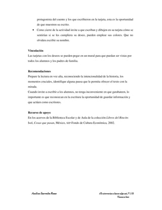 protagonista del cuento y los que escribieron en la tarjeta, esta es la oportunidad
       de que muestren su escrito.
   • Como cierre de la actividad invite a que escriban y dibujen en su tarjeta cómo se
       sentirían si se les cumpliera su deseo, pueden emplear sus colores. Que no
       olviden escribir su nombre.


Vinculación
Las tarjetas con los deseos se pueden pegar en un mural para que puedan ser vistas por
todos los alumnos y los padres de familia.


Recomendaciones
Prepare la lectura en voz alta, reconociendo la intencionalidad de la historia, los
momentos cruciales, identifique alguna pausa que le permita ofrecer el texto con la
mirada.
Cuando invite a escribir a los alumnos, no tenga inconveniente en que garabateen, lo
importante es que reconozcan en la escritura la oportunidad de guardar información y
que actúen como escritores.


Recurso de apoyo
En los acervos de la Biblioteca Escolar y de Aula de la colección Libros del Rincón:
Isol, Cosas que pasan, México, SEP-Fondo de Cultura Económica, 2002.




   Amílcar Saavedra Rosas                                    ¿Te atreverías a hacer algo así…? | 22
                                                                                 Vamos a leer
 