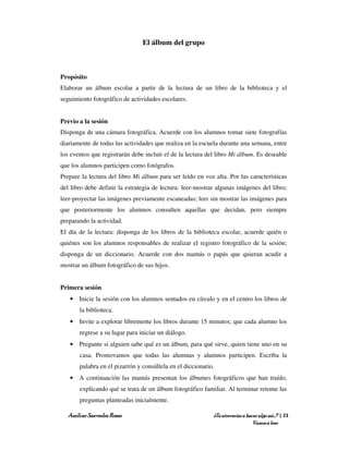 El álbum del grupo



Propósito
Elaborar un álbum escolar a partir de la lectura de un libro de la biblioteca y el
seguimiento fotográfico de actividades escolares.


Previo a la sesión
Disponga de una cámara fotográfica. Acuerde con los alumnos tomar siete fotografías
diariamente de todas las actividades que realiza en la escuela durante una semana, entre
los eventos que registrarán debe incluir el de la lectura del libro Mi álbum. Es deseable
que los alumnos participen como fotógrafos.
Prepare la lectura del libro Mi álbum para ser leído en voz alta. Por las características
del libro debe definir la estrategia de lectura: leer-mostrar algunas imágenes del libro;
leer-proyectar las imágenes previamente escaneadas; leer sin mostrar las imágenes para
que posteriormente los alumnos consulten aquellas que decidan, pero siempre
preparando la actividad.
El día de la lectura: disponga de los libros de la biblioteca escolar, acuerde quién o
quiénes son los alumnos responsables de realizar el registro fotográfico de la sesión;
disponga de un diccionario. Acuerde con dos mamás o papás que quieran acudir a
mostrar un álbum fotográfico de sus hijos.


Primera sesión
   • Inicie la sesión con los alumnos sentados en círculo y en el centro los libros de
       la biblioteca.
   • Invite a explorar libremente los libros durante 15 minutos; que cada alumno los
       regrese a su lugar para iniciar un diálogo.
   • Pregunte si alguien sabe qué es un álbum, para qué sirve, quien tiene uno en su
       casa. Promovamos que todas las alumnas y alumnos participen. Escriba la
       palabra en el pizarrón y consúltela en el diccionario.
   • A continuación las mamás presentan los álbumes fotográficos que han traído,
       explicando qué se trata de un álbum fotográfico familiar. Al terminar retome las
       preguntas planteadas inicialmente.

  Amílcar Saavedra Rosas                                    ¿Te atreverías a hacer algo así…? | 23
                                                                                Vamos a leer
 