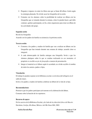 • Pregunte si alguien vio entre los libros uno que se llame Mi álbum. Léalo según
       la estrategia planeada. No olvide sacar las fotografías de la sesión.
   • Comente con los alumnos sobre la posibilidad de realizar un álbum con las
       fotografías que se tomarán durante la semana, cómo lo pueden hacer, qué debe
       contener, quiénes participarán, en fin, cómo organizarse para tener un álbum de
       las actividades del grupo.


Segunda sesión
Revele las fotografías
Acuerde con los padres de familia su asistencia a la próxima sesión.


Tercera sesión
   • Comente a los padres y madres de familia que van a realizar un álbum con las
       fotografías que han tomado durante una semana de trabajo, acuerde cómo se
       integrará.
   • A cada alumno-padre de familia entregue una fotografía. Invite a que los
       alumnos platiquen sobre lo que se estaban realizando en ese momento, el
       propósito es escribir un pie de fotografía a manera de presentación.
   • Integre el material en el álbum según lo acordado; no olvide escribir el nombre
       de todos los autores, padres e hijos.


Vinculación
El trabajo lo pueden exponer en la biblioteca escolar o en la hora del refrigerio en el
salón de clases.
Invite a los padres y madres de familia a elaborar un álbum de la vida de su hijo.


Recomendaciones
Promueva que los padres participen activamente en la elaboración del álbum.
Comente sobre la función de los reporteros.


Recursos de apoyo
En los acervos de la Biblioteca Escolar y de Aula de la colección Libros del Rincón:
Davidson, Avelyn, Mi álbum, México, SEP-Mc Graw-Hill, 2002.

   Amílcar Saavedra Rosas                                    ¿Te atreverías a hacer algo así…? | 24
                                                                                 Vamos a leer
 