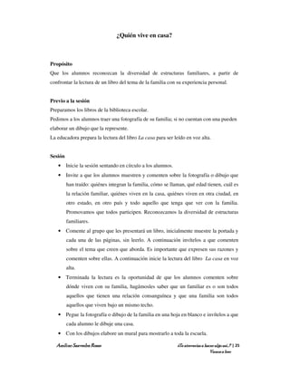 ¿Quién vive en casa?



Propósito
Que los alumnos reconozcan la diversidad de estructuras familiares, a partir de
confrontar la lectura de un libro del tema de la familia con su experiencia personal.


Previo a la sesión
Preparamos los libros de la biblioteca escolar.
Pedimos a los alumnos traer una fotografía de su familia; si no cuentan con una pueden
elaborar un dibujo que la represente.
La educadora prepara la lectura del libro La casa para ser leído en voz alta.


Sesión
   • Inicie la sesión sentando en círculo a los alumnos.
   • Invite a que los alumnos muestren y comenten sobre la fotografía o dibujo que
         han traído: quiénes integran la familia, cómo se llaman, qué edad tienen, cuál es
         la relación familiar, quiénes viven en la casa, quiénes viven en otra ciudad, en
         otro estado, en otro país y todo aquello que tenga que ver con la familia.
         Promovamos que todos participen. Reconozcamos la diversidad de estructuras
         familiares.
   • Comente al grupo que les presentará un libro, inicialmente muestre la portada y
         cada una de las páginas, sin leerlo. A continuación invítelos a que comenten
         sobre el tema que creen que aborda. Es importante que expresen sus razones y
         comenten sobre ellas. A continuación inicie la lectura del libro La casa en voz
         alta.
   • Terminada la lectura es la oportunidad de que los alumnos comenten sobre
         dónde viven con su familia, hagámosles saber que un familiar es o son todos
         aquellos que tienen una relación consanguínea y que una familia son todos
         aquellos que viven bajo un mismo techo.
   • Pegue la fotografía o dibujo de la familia en una hoja en blanco e invítelos a que
         cada alumno le dibuje una casa.
   • Con los dibujos elabore un mural para mostrarlo a toda la escuela.

  Amílcar Saavedra Rosas                                     ¿Te atreverías a hacer algo así…? | 25
                                                                                 Vamos a leer
 