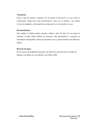 Vinculación
Invite a que los alumnos comenten con sus padres la historia de su casa, cómo la
construyeron, dónde han vivido anteriormente, cómo era su familia y casa dónde
vivieron de pequeños y todo aquello que tenga que ver con la familia y la casa.


Recomendaciones
Para ampliar el diálogo puede comentar, además, sobre los tipos de casa para los
animales, el lugar donde habitan sus mascotas. Otra oportunidad es conseguir un
documental videograbado o libros que muestren casas y grupos familiares de diferentes
lugares.


Recursos de apoyo
En los acervos de la Biblioteca Escolar y de Aula de la colección Libros del Rincón:
Chapela, Luz María, La casa, México, SEP-Trillas, 2002.




  Amílcar Saavedra Rosas                                   ¿Te atreverías a hacer algo así…? | 26
                                                                               Vamos a leer
 