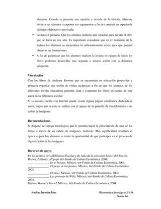 alumnos. Cuando se presente una opinión o versión de la historia diferente
       invite a sus alumnos a exponer sus argumentos a fin de construir un espacio de
       diálogo colaborativo en el aula.
   • Lectura en plenaria. Que los alumnos realicen una votación para decidir el libro
       que se leerá en voz alta. Es importante considerar que en el momento de la
       lectura los alumnos se encuentren lo suficientemente cerca para que puedan
       observar las ilustraciones.
   • A fin de garantizar que los alumnos realicen la lectura en equipo de todos los
       libros podemos desarrollar una segunda o tercera sesión con la dinámica
       propuesta.


Vinculación
Con los libros de Anthony Browne que se encuentran en educación preescolar y
primaria organice una sesión de visitas recíprocas a fin de que los alumnos de los
diferentes niveles educativos presente, lean y comenten los libros existentes de este
autor en su biblioteca escolar.
Si la escuela cuenta con Internet puede visitar alguna página electrónica dedicada al
autor, mejor aún si esto se realiza con el apoyo de la pantalla de Enciclomedia o un
cañón de imágenes.


Recomendaciones
Si dispone del apoyo tecnológico que le permita hacer la presentación de uno de los
libros a través de un cañón de imágenes, realícelo. Más significativo resultará el
ejercicio para los alumnos si existe la oportunidad de que participen en el proceso de
digitalización de las imágenes.


Recursos de apoyo
En los acervos de la Biblioteca Escolar y de Aula de la colección Libros del Rincón:
Brown, Anthony, Mi papá SEP-Fondo de Cultura Económica, 2004.
______________, En el bosque, México, SEP-Fondo de Cultura Económica, 2005.
______________, El juego de las formas, México, SEP-Fondo de Cultura Económica,
2005.
______________, El túnel, México, SEP-Fondo de Cultura Económica, 2004.
______________, Las pinturas de Willy, México, SEP-Fondo de Cultura Económica,
2004.
Grimm, Hansel y Gretel, México, SEP-Fondo de Cultura Económica, 2004.


   Amílcar Saavedra Rosas                                 ¿Te atreverías a hacer algo así…? | 28
                                                                              Vamos a leer
 