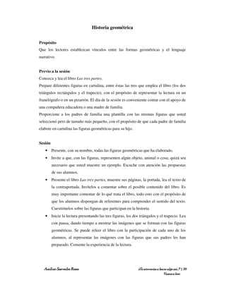 Historia geométrica


Propósito
Que los lectores establezcan vínculos entre las formas geométricas y el lenguaje
narrativo.


Previo a la sesión
Conozca y lea el libro Las tres partes.
Prepare diferentes figuras en cartulina, entre éstas las tres que emplea el libro (los dos
triángulos rectángulos y el trapecio), con el propósito de representar la lectura en un
franelógrafo o en un pizarrón. El día de la sesión es conveniente contar con el apoyo de
una compañera educadora o una madre de familia.
Proporcione a los padres de familia una plantilla con las mismas figuras que usted
seleccionó pero de tamaño más pequeño, con el propósito de que cada padre de familia
elabore en cartulina las figuras geométricas para su hijo.


Sesión
   • Presente, con su nombre, todas las figuras geométricas que ha elaborado.
   • Invite a que, con las figuras, representen algún objeto, animal o cosa; quizá sea
         necesario que usted muestre un ejemplo. Escuche con atención las propuestas
         de sus alumnos.
   • Presente el libro Las tres partes, muestre sus páginas, la portada, lea el texto de
         la contraportada. Invítelos a comentar sobre el posible contenido del libro. Es
         muy importante comentar de lo qué trata el libro, todo esto con el propósito de
         que los alumnos dispongan de referentes para comprender el sentido del texto.
         Cuestiónelos sobre las figuras que participan en la historia.
   • Inicie la lectura presentando las tres figuras, los dos triángulos y el trapecio. Lea
         con pausa, dando tiempo a mostrar las imágenes que se forman con las figuras
         geométricas. Se puede releer el libro con la participación de cada uno de los
         alumnos, al representar las imágenes con las figuras que sus padres les han
         preparado. Comente la experiencia de la lectura.




   Amílcar Saavedra Rosas                                     ¿Te atreverías a hacer algo así…? | 29
                                                                                  Vamos a leer
 