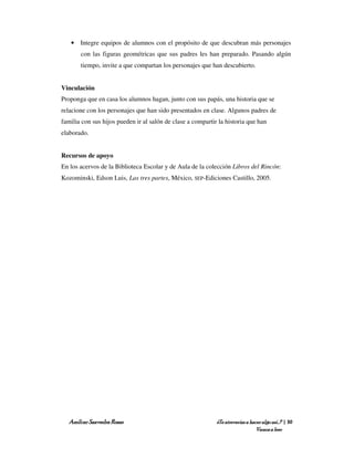 • Integre equipos de alumnos con el propósito de que descubran más personajes
       con las figuras geométricas que sus padres les han preparado. Pasando algún
       tiempo, invite a que compartan los personajes que han descubierto.


Vinculación
Proponga que en casa los alumnos hagan, junto con sus papás, una historia que se
relacione con los personajes que han sido presentados en clase. Algunos padres de
familia con sus hijos pueden ir al salón de clase a compartir la historia que han
elaborado.


Recursos de apoyo
En los acervos de la Biblioteca Escolar y de Aula de la colección Libros del Rincón:
Kozominski, Edson Luis, Las tres partes, México, SEP-Ediciones Castillo, 2005.




   Amílcar Saavedra Rosas                                    ¿Te atreverías a hacer algo así…? | 30
                                                                                 Vamos a leer
 