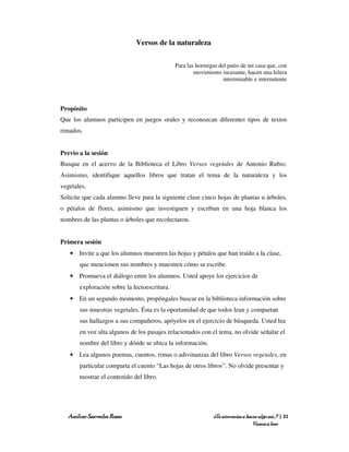 Versos de la naturaleza

                                              Para las hormigas del patio de mi casa que, con
                                                      movimiento incesante, hacen una hilera
                                                                  interminable e intermitente




Propósito
Que los alumnos participen en juegos orales y reconozcan diferentes tipos de textos
rimados.


Previo a la sesión
Busque en el acervo de la Biblioteca el Libro Versos vegetales de Antonio Rubio.
Asimismo, identifique aquellos libros que tratan el tema de la naturaleza y los
vegetales.
Solicite que cada alumno lleve para la siguiente clase cinco hojas de plantas u árboles,
o pétalos de flores, asimismo que investiguen y escriban en una hoja blanca los
nombres de las plantas o árboles que recolectaron.


Primera sesión
   • Invite a que los alumnos muestren las hojas y pétalos que han traído a la clase,
       que mencionen sus nombres y muestren cómo se escribe.
   • Promueva el diálogo entre los alumnos. Usted apoye los ejercicios de
       exploración sobre la lectoescritura.
   • En un segundo momento, propóngales buscar en la biblioteca información sobre
       sus muestras vegetales. Ésta es la oportunidad de que todos lean y compartan
       sus hallazgos a sus compañeros, apóyelos en el ejercicio de búsqueda. Usted lea
       en voz alta algunos de los pasajes relacionados con el tema, no olvide señalar el
       nombre del libro y dónde se ubica la información.
   • Lea algunos poemas, cuentos, rimas o adivinanzas del libro Versos vegetales, en
       particular comparta el cuento “Las hojas de otros libros”. No olvide presentar y
       mostrar el contenido del libro.




  Amílcar Saavedra Rosas                                      ¿Te atreverías a hacer algo así…? | 31
                                                                                  Vamos a leer
 