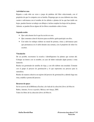 Actividad en casa
Reparta a cada niño un verso o juego de palabras del libro seleccionado, con el
propósito de que lo comparta con su familia. Proponga que en casa elaboren una rima,
cuento o adivinanza con el nombre de los árboles o plantas de las que han traído sus
hojas, pueden ilustrar su trabajo con dibujos e incluso emplear las hojas de las plantas.
Además, se pueden llevar alguno de los libros consultados sobre el tema.


Segunda sesión
   • Que cada alumno lea lo que ha escrito en casa.
   • Que comenten cómo le hicieron para escribirlo, quién participó con ellos.
   • Con todos los trabajos elabore un mural de poemas, rimas y adivinanzas para
       que permanezca en el salón durante una semana, con el propósito de releer los
       escritos.


Vinculación
De ser posible, recorramos la escuela e identifiquemos las plantas que existen ahí.
Coloque un letrero con su nombre, en caso de haber realizado algún poema o rima
leámoslo.
Realice un germinado de semillas de trigo, y con ello elabore una ensalada. Comente
con el grupo el proceso de germinación y lo que representa ese proceso para la
naturaleza.
Realice de manera colectiva un registro del proceso de germinación y además haga una
rima, retahíla o poema del proceso.


Recursos de apoyo
En los acervos de la Biblioteca Escolar y de Aula de la colección Libros del Rincón:
Rubio, Antonio, Versos vegetales, México, SEP-Anaya, 2005.
Todos los libros de la colección Libros del Rincón.




   Amílcar Saavedra Rosas                                    ¿Te atreverías a hacer algo así…? | 32
                                                                                 Vamos a leer
 