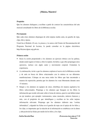 ¡Música, Maestro!



Propósito
Que los alumnos dialoguen y escriban a partir de conocer las características del arte
musical consultando los libros de la biblioteca escolar.


Previamente
Que cada cinco alumnos dispongan de ocho tarjetas media carta, un gancho de ropa,
clips, hilo y tijeras.
Usted lea el Boletín: El arte, la pintura y la música del Centro de Documentación del
Programa Nacional de Lectura, lo puede consultar en la página electrónica
http://lectura.dgme.sep.gob.mx


Primera sesión
•   Inicie la sesión proponiendo a los alumnos un ejercicio rítmico con las palmas,
    donde usted sugiere el ritmo y ellos lo repiten. Invítelos a que ellos propongan otros
    ejercicios, incluso con algún canto y movimiento corporal. Comenten la
    experiencia.
•   A continuación, invite a que los alumnos exploren el acervo de la biblioteca escolar
    y de aula en busca de libros relacionados con la música en sus diferentes
    manifestaciones. Coloque en una mesa todos los libros que han encontrado a
    manera de exposición, permita que los alumnos los vean libremente durante unos
    15 minutos.
•   Integre a los alumnos en equipos de cinco, distribuya de manera equitativa los
    libros seleccionados. Proponga a los alumnos que busquen en los libros la
    información que resulte relevante sobre el tema de música, para lo cual deben tomar
    un eje temático, por ejemplo: instrumentos, notas musicales, músicos famosos y
    más, con el propósito de que identifiquen y escriban en las ocho tarjetas
    información relevante. Proponga que los alumnos elaboren una “cortina
    informática”, colgando las fichas en el gancho de ropa con el apoyo de los hilos y
    los clips, es importante que la relación de la información se establezca con la altura
    y ubicación de las fichas por medio de los hilos y los clips.

    Amílcar Saavedra Rosas                                   ¿Te atreverías a hacer algo así…? | 33
                                                                                 Vamos a leer
 