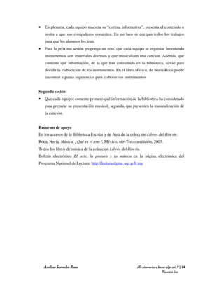 •   En plenaria, cada equipo muestra su “cortina informativa”, presenta el contenido e
    invita a que sus compañeros comenten. En un lazo se cuelgan todos los trabajos
    para que los alumnos los lean.
•   Para la próxima sesión proponga un reto, que cada equipo se organice inventando
    instrumentos con materiales diversos y que musicalicen una canción. Además, que
    comente qué información, de la que han consultado en la biblioteca, sirvió para
    decidir la elaboración de los instrumentos. En el libro Música, de Nuria Roca puede
    encontrar algunas sugerencias para elaborar sus instrumentos


Segunda sesión
•   Que cada equipo: comente primero qué información de la biblioteca ha considerado
    para preparar su presentación musical; segunda, que presenten la musicalización de
    la canción.


Recursos de apoyo
En los acervos de la Biblioteca Escolar y de Aula de la colección Libros del Rincón:
Roca, Nuria, Música. ¿Qué es el arte?, México, SEP-Tercera edición, 2005.
Todos los libros de música de la colección Libros del Rincón.
Boletín electrónico El arte, la pintura y la música en la página electrónica del
Programa Nacional de Lectura: http://lectura.dgme.sep.gob.mx




    Amílcar Saavedra Rosas                                 ¿Te atreverías a hacer algo así…? | 34
                                                                               Vamos a leer
 