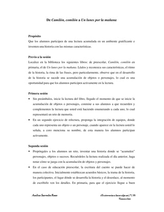 De Camilón, comilón a Un lunes por la mañana



Propósito
Que los alumnos participen de una lectura acumulada en un ambiente gratificante e
inventen una historia con las mismas características.


Previo a la sesión
Localice en la biblioteca los siguientes libros: de preescolar, Camilón, comilón en
primaria, el de Un lunes por la mañana. Léalos y reconozca sus características, el ritmo
de la historia, la rima de las frases, pero particularmente, observe que en el desarrollo
de la historia se sucede una acumulación de objetos o personajes, lo cual es una
oportunidad para que los alumnos participen activamente en la lectura.


Primera sesión
•   Sin preámbulos, inicie la lectura del libro, llegado el momento de que se inicie la
    acumulación de objetos o personajes, conmine a sus alumnos a que recuerden y
    complementen la lectura que usted está haciendo enumerando a cada uno, lo cual
    representará un reto de memoria.
•   En un segundo ejercicio de relectura, proponga la integración de equipos, donde
    cada uno representa un objeto o un personaje, cuando aparece en la lectura usted lo
    señala, a coro menciona su nombre, de esta manera los alumnos participan
    activamente.


Segunda sesión
•   Propóngales a los alumnos un reto, inventar una historia donde se “acumulen”
    personajes, objetos o sucesos. Recuérdeles la lectura realizada el día anterior, haga
    notar cómo se juega con la acumulación de objetos y personajes.
•   En el caso de educación preescolar, la escritura del cuento se puede hacer de
    manera colectiva. Inicialmente establezcan acuerdos básicos, la trama de la historia,
    los participantes, el lugar dónde se desarrolla la historia y el desenlace, al momento
    de escribirlo ven los detalles. En primaria, para que el ejercicio llegue a buen



    Amílcar Saavedra Rosas                                  ¿Te atreverías a hacer algo así…? | 35
                                                                                Vamos a leer
 