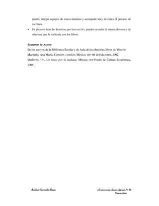 puerto, integre equipos de cinco alumnos y acompañe muy de cerca el proceso de
    escritura.
•   En plenaria lean las historias que han escrito, pueden acordar la misma dinámica de
    relectura que la realizada con los libros.


Recursos de Apoyo
En los acervos de la Biblioteca Escolar y de Aula de la colección Libros del Rincón:
Machado, Ana María, Camilón, comilón, México, SEP-SM de Ediciones, 2002.
Shulevitz, Uri, Un lunes por la mañana, México,     SEP-Fondo    de Cultura Económica,
2005.




    Amílcar Saavedra Rosas                                 ¿Te atreverías a hacer algo así…? | 36
                                                                               Vamos a leer
 