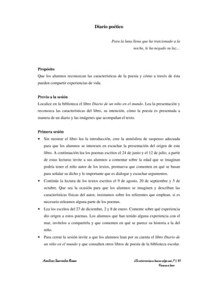 Diario poético


                                               Para la luna llena que ha traicionado a la
                                                             noche, le ha negado su luz…




Propósito
Que los alumnos reconozcan las características de la poesía y cómo a través de ésta
pueden compartir experiencias de vida.


Previo a la sesión
Localice en la biblioteca el libro Diario de un niño en el mundo. Lea la presentación y
reconozca las características del libro, su intención, cómo la poesía es presentada a
manera de un diario y las imágenes que acompañan el texto.


Primera sesión
•   Sin mostrar el libro lea la introducción, cree la atmósfera de suspenso adecuada
    para que los alumnos se interesen en escuchar la presentación del origen de este
    libro. A continuación lea los poemas escritos el 24 de junio y el 12 de julio, a partir
    de estas lecturas invite a sus alumnos a comentar sobre la edad que se imaginan
    podría tener el niño autor de los textos, promueva que comenten en qué se basan
    para señalar su dicho y lo importante que es dialogar y escuchar argumentos.
•   Continúe la lectura de los textos escritos el 9 de agosto, 20 de septiembre y 5 de
    octubre. Que sea la ocasión para que los alumnos se imaginen y describan las
    características físicas del autor, insistamos sobre los referentes que emplean, si es
    necesario releamos alguna parte de los poemas.
•   Lea los escritos del 27 de diciembre, 2 y 8 de enero. Comente sobre qué experiencia
    dio origen a estos poemas. Los alumnos que han tenido alguna experiencia con el
    mar, invítelos a compartirla y que comenten en qué se parece su historia a la del
    niño.
•   Para cerrar la sesión invite a que los alumnos lean por su cuenta el libro Diario de
    un niño en el mundo y que consulten otros libros de poesía de la biblioteca escolar.



    Amílcar Saavedra Rosas                                   ¿Te atreverías a hacer algo así…? | 37
                                                                                 Vamos a leer
 