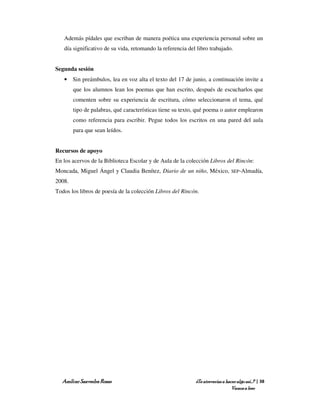 Además pídales que escriban de manera poética una experiencia personal sobre un
   día significativo de su vida, retomando la referencia del libro trabajado.


Segunda sesión
   • Sin preámbulos, lea en voz alta el texto del 17 de junio, a continuación invite a
        que los alumnos lean los poemas que han escrito, después de escucharlos que
        comenten sobre su experiencia de escritura, cómo seleccionaron el tema, qué
        tipo de palabras, qué características tiene su texto, qué poema o autor emplearon
        como referencia para escribir. Pegue todos los escritos en una pared del aula
        para que sean leídos.


Recursos de apoyo
En los acervos de la Biblioteca Escolar y de Aula de la colección Libros del Rincón:
Moncada, Miguel Ángel y Claudia Benítez, Diario de un niño, México,            SEP-Almadía,

2008.
Todos los libros de poesía de la colección Libros del Rincón.




  Amílcar Saavedra Rosas                                    ¿Te atreverías a hacer algo así…? | 38
                                                                                Vamos a leer
 
